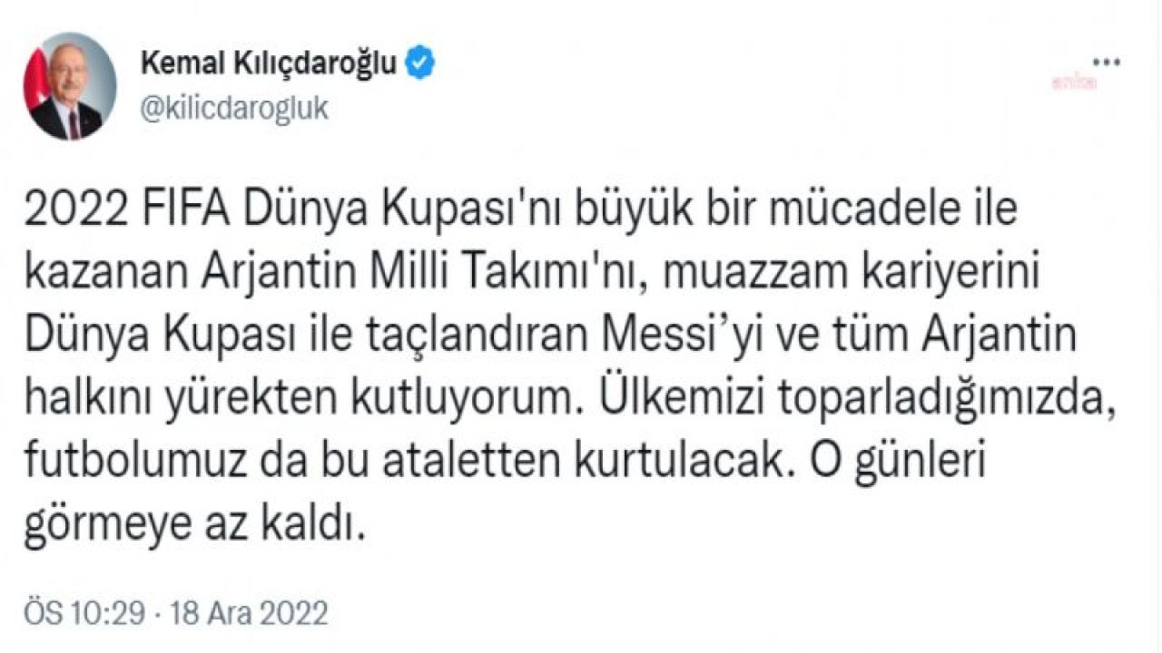 KILIÇDAROĞLU: 2022 FIFA DÜNYA KUPASI'NI KAZANAN ARJANTİN MİLLİ TAKIMI'NI, KARİYERİNİ DÜNYA KUPASI İLE TAÇLANDIRAN MESSİ’Yİ VE TÜM ARJANTİN HALKINI YÜREKTEN KUTLUYORUM. ÜLKEMİZİ TOPARLADIĞIMIZDA, FUTBOLUMUZ DA BU AT