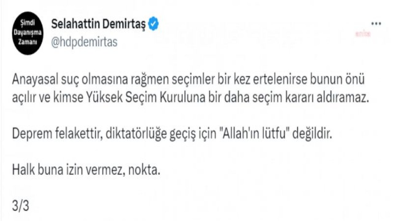 DEMİRTAŞ: HERKES FELAKETE YOĞUNLAŞMIŞKEN BİR GRUP HUKUKÇUYA, SEÇİMLERİN ERTELENMESİ İÇİN ÇALIŞMA YAPILMASI TALİMATI VERİLMİŞ. ANAYASA'YI YOK SAYMAYA HAZIRLANIYORLAR. DEPREM FELAKETTİR, DİKTATÖRLÜĞE GEÇİŞ İÇİN ‘ALLAH