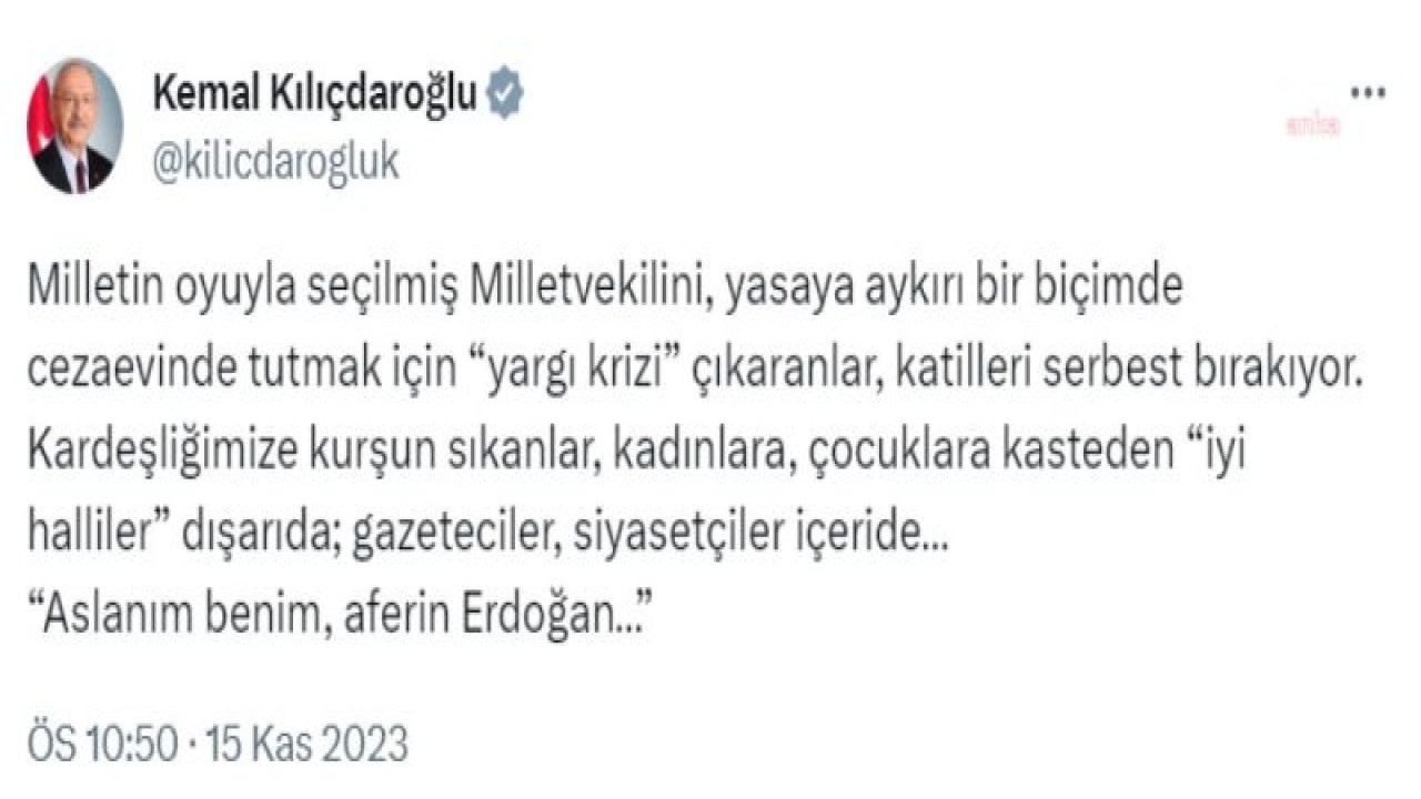 KILIÇDAROĞLU: "MİLLETİN OYUYLA SEÇİLMİŞ MİLLETVEKİLİNİ CEZAEVİNDE TUTMAK İÇİN ‘YARGI KRİZİ’ ÇIKARANLAR, KATİLLERİ SERBEST BIRAKIYOR. KARDEŞLİĞİMİZE KURŞUN SIKANLAR, ‘İYİ HALLİLER’ DIŞARIDA; GAZETECİLER, SİYASETÇİLER İÇE